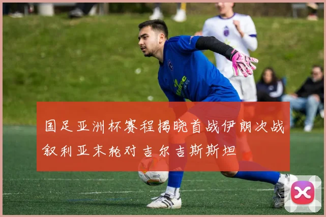 国足亚洲杯赛程揭晓首战伊朗次战叙利亚末轮对吉尔吉斯斯坦