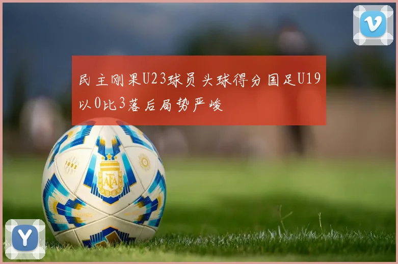 民主刚果U23球员头球得分国足U19以0比3落后局势严峻