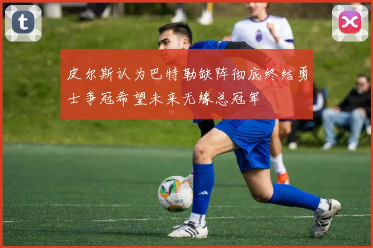 皮尔斯认为巴特勒缺阵彻底终结勇士争冠希望未来无缘总冠军
