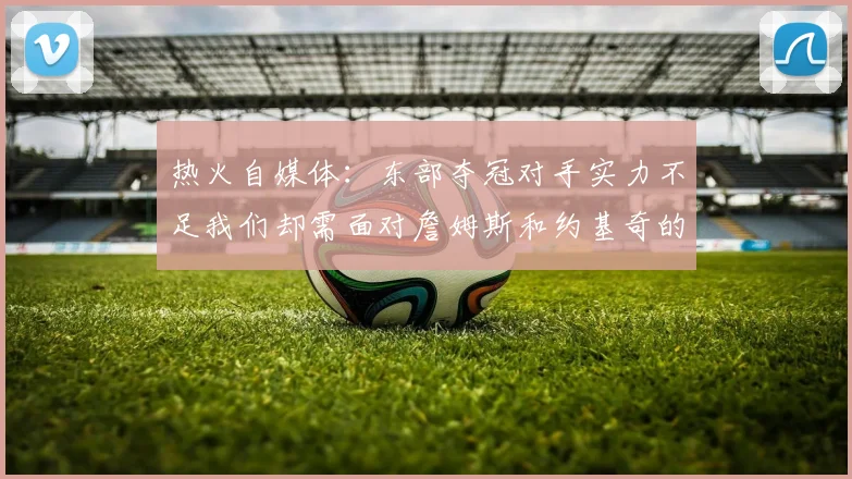 热火自媒体：东部夺冠对手实力不足我们却需面对詹姆斯和约基奇的挑战