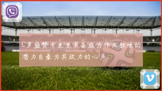 C罗盛赞卡里克具备成为伟大教练的潜力自豪为其效力的心声