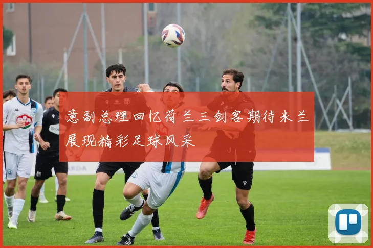 意副总理回忆荷兰三剑客期待米兰展现精彩足球风采