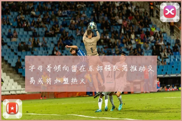 字母哥倾向留在东部强队若推动交易或将加盟热火