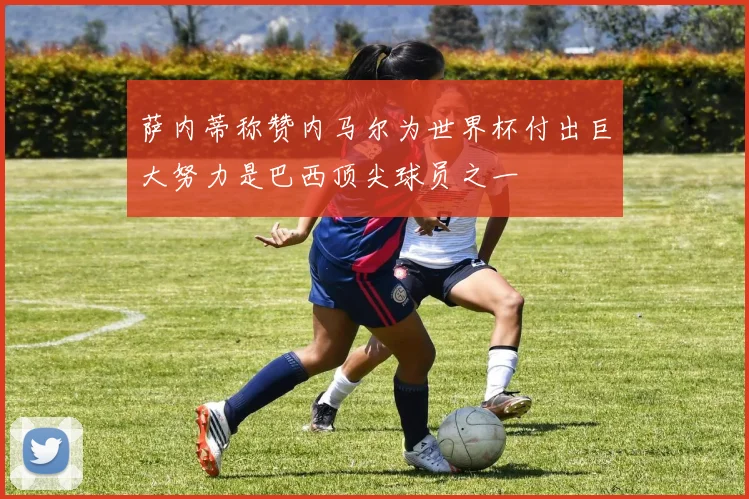 萨内蒂称赞内马尔为世界杯付出巨大努力是巴西顶尖球员之一