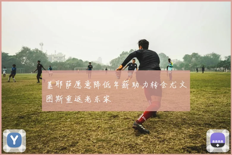 基耶萨愿意降低年薪助力转会尤文图斯重返老东家