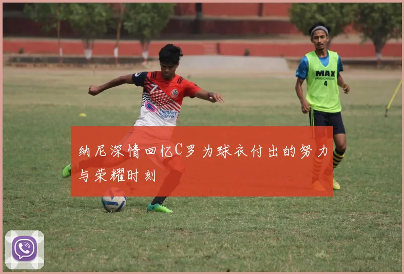 纳尼深情回忆C罗为球衣付出的努力与荣耀时刻