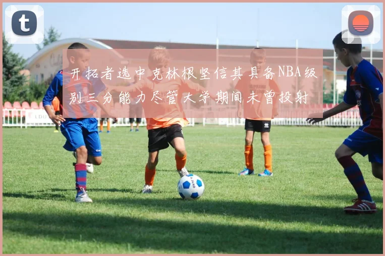 开拓者选中克林根坚信其具备NBA级别三分能力尽管大学期间未曾投射