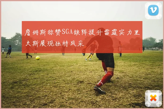 詹姆斯称赞SGA缺阵提升雷霆实力里夫斯展现独特风采