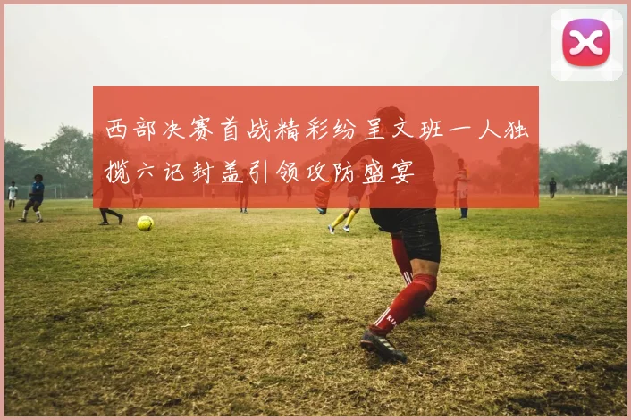 西部决赛首战精彩纷呈文班一人独揽六记封盖引领攻防盛宴