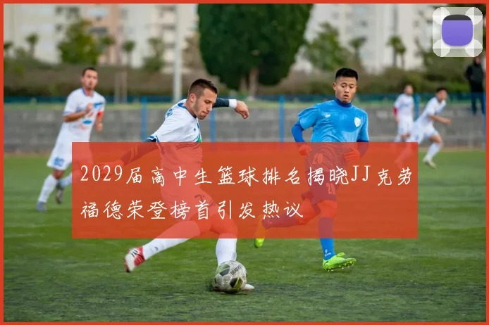 2029届高中生篮球排名揭晓JJ克劳福德荣登榜首引发热议