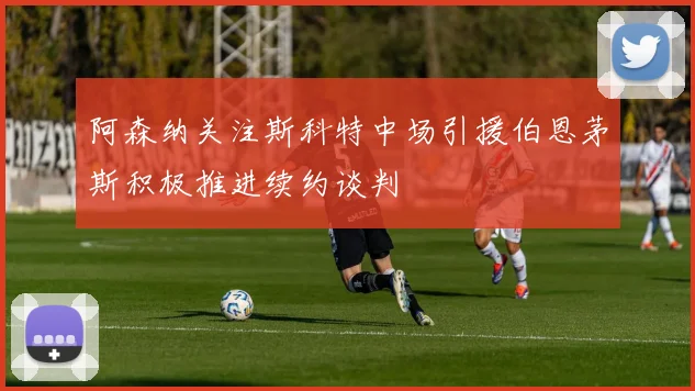 阿森纳关注斯科特中场引援伯恩茅斯积极推进续约谈判