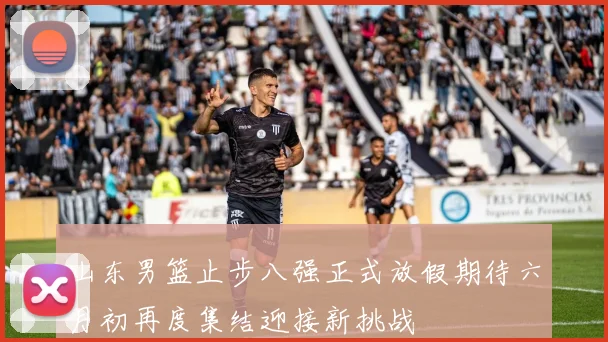 山东男篮止步八强正式放假期待六月初再度集结迎接新挑战