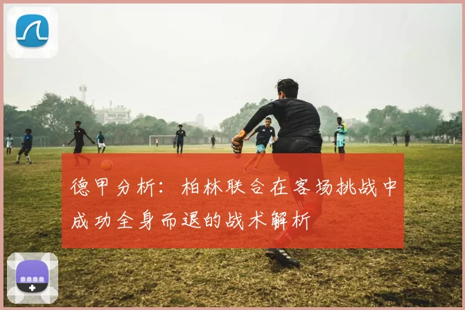 德甲分析：柏林联合在客场挑战中成功全身而退的战术解析