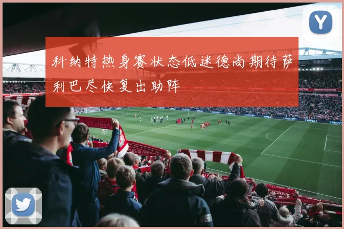 科纳特热身赛状态低迷德尚期待萨利巴尽快复出助阵