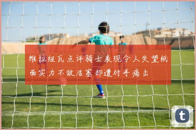 维拉纽瓦点评骑士表现令人失望纸面实力不敌活塞却遭对手痛击