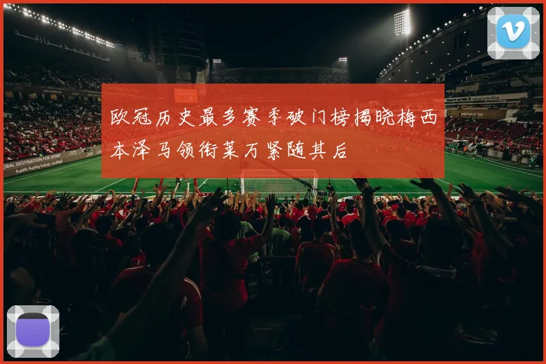 欧冠历史最多赛季破门榜揭晓梅西本泽马领衔莱万紧随其后