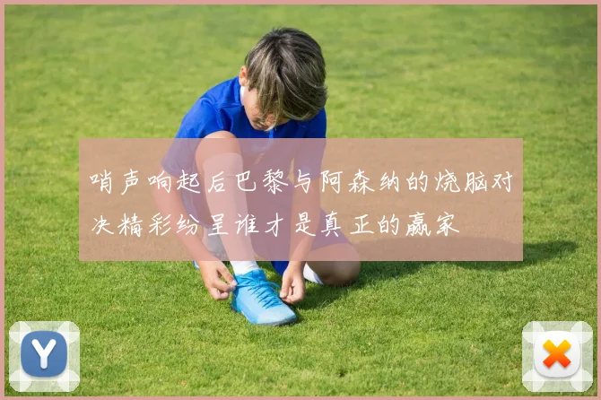 哨声响起后巴黎与阿森纳的烧脑对决精彩纷呈谁才是真正的赢家