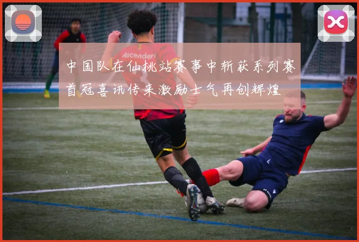 中国队在仙桃站赛事中斩获系列赛首冠喜讯传来激励士气再创辉煌